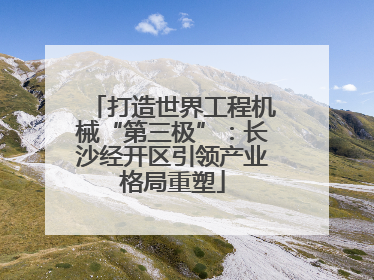 打造世界工程机械“第三极”：长沙经开区引领产业格局重塑